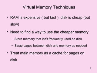 Virtual Memory Techniques

• RAM is expensive ( but fast ), disk is cheap (but
  slow)
• Need to find a way to use the cheaper memory
  – Store memory that isn’t frequently used on disk

  – Swap pages between disk and memory as needed

• Treat main memory as a cache for pages on
  disk

                                                      5
 