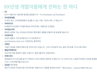9X년생 개발자들에게 전하는 한 마디
• D2 
D2가 개발자의 기술역량 향상을 응원합니다! - For Developers, By Developers
• 우아한형제들 
다 때가 있다. 우아한형제들과 성장할 수 있는 기회! 지금이 바로 그 때입니다.
• 커피라디오 
9x학번과 9x년생의 차이를 확실히 보여주세요. 아름다운 도전을요.
• 사이냅소프트 
품질로 세계로 가는 사이냅소프트에서 함께 좋은 제품을 만들어나갈 동료를 찾습니다!
• 이상한모임 
코딩이 힘들고 지쳐 외로울 땐 누가 위로해주지?  
weirdmeetup.slack.com 가입문의는 율무에게
• 지앤선 
기술이 세상을 이롭게 변화시킬 것이라 믿고 있습니다. 그러니 여러분이 하는 일에 자부심을 가지고 즐기세요!
• 캡슐코퍼레이션 
단군이래 제일 창업하기 좋은 시댑니다. 젊은이들이여, 창업하세요!
• 프레시코드 
배송샐러드의 신선도를 높이기 위해서도 프로그래밍이 필요한 시대입니다. 이 나라의 자산, 소중한 여러분의 건강을 응원합
니다! (+iOS개발자를 모십니다)
• 김성준(개인후원) 
뭐든지 여러분 자신을 위한 프로젝트를 만들어 보고 경험을 공유해 보세요.” -@seongjun, wagurano@rorlab.org
 