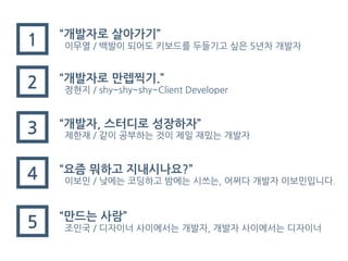 “개발자로 만렙찍기.”
정현지 / shy~shy~shy~Client Developer
1
“만드는 사람”
조인국 / 디자이너 사이에서는 개발자, 개발자 사이에서는 디자이너
2
“요즘 뭐하고 지내시나요?”
이보민 / 낮에는 코딩하고 밤에는 시쓰는, 어쩌다 개발자 이보민입니다.
3 “개발자, 스터디로 성장하자”
제한재 / 같이 공부하는 것이 제일 재밌는 개발자
4
“개발자로 살아가기”
이무열 / 백발이 되어도 키보드를 두들기고 싶은 5년차 개발자
5
 