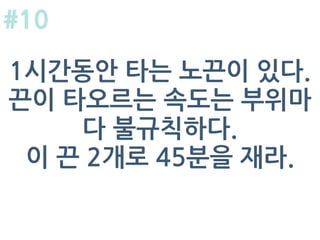 1시간동안 타는 노끈이 있다.
끈이 타오르는 속도는 부위마
다 불규칙하다.
이 끈 2개로 45분을 재라.
#10
 
