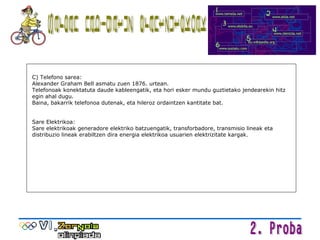 Sarean nabigatuz erantzutekoak C) Telefono sarea:  Alexander Graham Bell asmatu zuen 1876. urtean. Telefonoak konektatuta daude kableengatik, eta hori esker mundu guztietako jendearekin hitz egin ahal dugu. Baina, bakarrik telefonoa dutenak, eta hileroz ordaintzen kantitate bat. Sare Elektrikoa: Sare elektrikoak generadore elektriko batzuengatik, transforbadore, transmisio lineak eta distribuzio lineak erabiltzen dira energia elektrikoa usuarien elektrizitate kargak. 