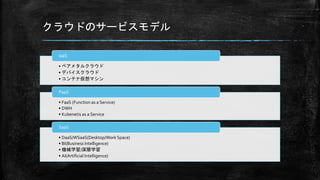 クラウドのサービスモデル
• ベアメタルクラウド
• デバイスクラウド
• コンテナ仮想マシン
IaaS
• FaaS (Function as a Service)
• DWH
• Kubenetis as a Service
PaaS
• DaaS/WSaaS(Desktop/Work Space)
• BI(Business Intelligence)
• 機械学習/深層学習
• AI(Artificial Intelligence)
SaaS
 