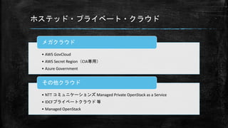 ホステッド・プライベート・クラウド
• AWS GovCloud
• AWS Secret Region（CIA専用）
• Azure Government
メガクラウド
• NTT コミュニケーションズ Managed Private OpenStack as a Service
• IDCFプライベートクラウド 等
• Managed OpenStack
その他クラウド
 