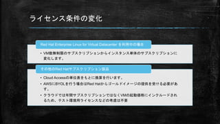 ライセンス条件の変化
• VM数無制限のサブスクリプションからインスタンス単体のサブスクリプションに
変化します。
Red Hat Enterprise Linux for Virtual Datacenter を利用中の場合
• Cloud Accessの単位表をもとに換算を行います。
• AWSにBYOLを行う場合はRed Hatからゴールドイメージの提供を受ける必要があ
す。
• クラウドでは年間サブスクリプションではなくVMの起動価格にインクルードされ
るため、テスト環境用ライセンスなどの考慮は不要
その他のRed Hatサブスクリプション製品
 