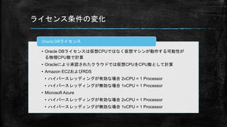 ライセンス条件の変化
• Oracle DBライセンスは仮想CPUではなく仮想マシンが動作する可能性が
る物理CPU数で計算
• Oracleにより承認されたクラウドでは仮想CPUをCPU数として計算
• Amazon EC2およびRDS
• ハイバースレッディングが有効な場合 2vCPU = 1 Processor
• ハイバースレッディングが無効な場合 1vCPU = 1 Processor
• Microsoft Azure
• ハイバースレッディングが有効な場合 2vCPU = 1 Processor
• ハイバースレッディングが無効な場合 1vCPU = 1 Processor
Oracle DBライセンス
 