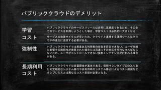 パブリッククラウドのデメリット
学習
コスト
パブリッククラウドのサービスリリースは非常に高頻度であるため、その全
てのサービスを利用しようとした場合、学習コストは必然的に大きくなる
サービスの改善サイクルが早いため、クラウドと連携する運用ツールはクラ
ウドの進化に追従する必要がある。
強制性
パブリッククラウドでは悪意ある利用者の存在を否定できない。ユーザ分離
に影響する脆弱性が発見された場合には迅速にその対応を行わなければなら
ないため、ユーザがコントロールできない強制メンテナンスが行われる場合
がある。
長期利用
コスト
パブリッククラウドは従量課金が基本である。仮想マシンタイプのEOLもあ
ため定期的なシステム移行や非利用時のシステム停止によるコスト削減など
オンプレミスとは異なるコスト思想が必要となる。
 