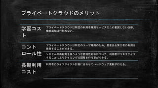 プライベートクラウドのメリット
学習コス
ト
プライベートクラウドは特定の利用者専用サービスのため意図しない改修、
機能追加は行われない。
コント
ロール性
プライベートクラウドは特定のユーザ専用のため、悪意ある第三者の利用を
排除することができる。
システムの再起動を伴うような脆弱性対応について、利用者がリスクテイク
することによりタイミングの調整を行う事ができる。
長期利用
コスト
利用者のライフサイクル計画に合わせてハードウェア更新が行える。
 