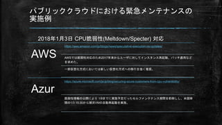 パブリッククラウドにおける緊急メンテナンスの
実施例
AWS
https://aws.amazon.com/jp/blogs/news/speculative-execution-os-updates/
AWSでは脆弱性対応のため2017年末からユーザに対してインスタンス再起動、パッチ適用など
を求めた。
一部仮想化方式においては新しい仮想化方式への移行を強く推奨。
Azur
https://azure.microsoft.com/ja-jp/blog/securing-azure-customers-from-cpu-vulnerability/
脆弱性情報の公開により 1/9までに実施予定だったセルフメンテナンス期間を前倒しし、米国時
間の1/3 15:30から順次VMの自動再起動を実施。
2018年1月3日 CPU脆弱性(Meltdown/Specter) 対応
 