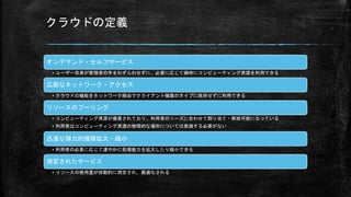 クラウドの定義
オンデマンド・セルフサービス
• ユーザー自身が管理者の手をわずらわせずに、必要に応じて瞬時にコンピューティング資源を利用できる
広範なネットワーク・アクセス
• クラウドの機能をネットワーク経由でクライアント機器のタイプに依存せずに利用できる
リソースのプーリング
• コンピューティング資源が備蓄されており、利用者のニーズに合わせて割り当て・解放可能になっている
• 利用者はコンピューティング資源の物理的な場所については意識する必要がない
迅速な弾力的規模拡大・縮小
• 利用者の必要に応じて速やかに処理能力を拡大したり縮小できる
測定されたサービス
• リソースの使用量が自動的に測定され、最適化される
 