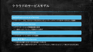 クラウドのサービスモデル
IaaS(Infrastructure as a Service)
• サーバー、CPU、ストレージなどのコンピューティングインフラをサービスとして提供
PaaS(Platform as a Service)
• アプリケーションの稼働基盤を提供
• 一般的にはミドルウェア提供までを指す
SaaS(Software as a Service)
• アプリケーションのサービス提供
XaaS (未定義の as a Service)
• 上記以外の新たなサービスを包含した呼び方
• 上記の一部に分類できるものや、エコシステムとして新たな aaS として独立するものもある
 
