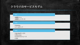 クラウドのサービスモデル
• 仮想マシン
• 仮想ネットワーク
IaaS
• Database
• メールサーバ
PaaS
• Web Mailサービス
• Office Suite
• クラウドストレージ
• CRM
SaaS
 