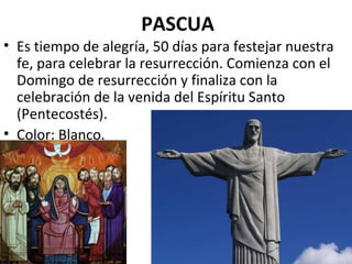 PASCUA Es tiempo de alegría, 50 días para festejar nuestra fe, para celebrar la resurrección. Comienza con el Domingo de resurrección y finaliza con la celebración de la venida del Espíritu Santo (Pentecostés). Color: Blanco. 