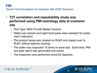 T2T correlation and repeatability study was performed using PMI metrology data at customer site Tool Type: NSX115 with Basler Camera Wafer was chosen and eight bond pads were sampled for probe mark inspection. The product setup was created on RU02 and copied over to RU01 without detector training. The wafer was inspected 15 times on each tool.  Each time, PMI raw data report was generated and saved. The inspection was performed using 5X objective.  PMI  Tool-to-Tool Correlation at Customer Site DOE  Overview 
