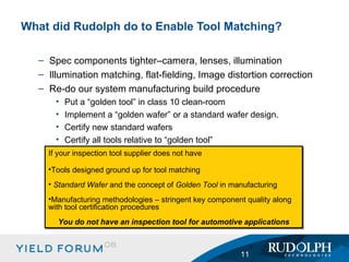 Spec components tighter–camera, lenses, illumination Illumination matching, flat-fielding, Image distortion correction Re-do our system manufacturing build procedure Put a “golden tool” in class 10 clean-room Implement a “golden wafer” or a standard wafer design. Certify new standard wafers Certify all tools relative to “golden tool” What did Rudolph do to Enable Tool Matching? If your inspection tool supplier does not have Tools designed ground up for tool matching Standard Wafer  and the concept of  Golden Tool  in manufacturing Manufacturing methodologies – stringent key component quality along with tool certification procedures You do not have an inspection tool for automotive applications 