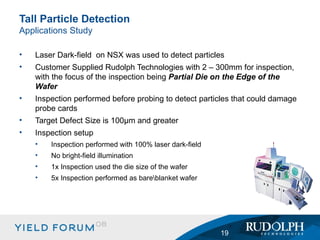 Laser Dark-field  on NSX was used to detect particles Customer Supplied Rudolph Technologies with 2 – 300mm for inspection, with the focus of the inspection being  Partial Die on the Edge of the Wafer Inspection performed before probing to detect particles that could damage probe cards Target Defect Size is 100µm and greater Inspection setup Inspection performed with 100% laser dark-field No bright-field illumination 1x Inspection used the die size of the wafer 5x Inspection performed as bare\blanket wafer Tall Particle Detection Applications Study 