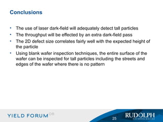 The use of laser dark-field will adequately detect tall particles The throughput will be effected by an extra dark-field pass The 2D defect size correlates fairly well with the expected height of the particle Using blank wafer inspection techniques, the entire surface of the wafer can be inspected for tall particles including the streets and edges of the wafer where there is no pattern Conclusions 
