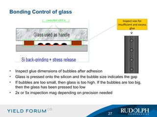 Inspect glue dimensions of bubbles after adhesion Glass is pressed onto the silicon and the bubble size indicates the gap If bubbles are too small, then glass is too high. If the bubbles are too big, then the glass has been pressed too low 2x or 5x inspection mag depending on precision needed Bonding Control of glass Inspect vias for insufficient and excess glue 