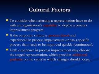 Cultural Factors To consider when selecting a representation have to do with an organization’s  capability  to deploy a process improvement program.  If the corporate culture is  process based  and experienced in process improvement or has a specific process that needs to be improved quickly (continuous). Little experience in process improvement may choose the staged representation, which provides  additional   guidance  on the order in which changes should occur.   