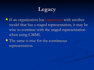 Legacy If an organization has  experience  with another model that has a staged representation, it may be wise to continue with the staged representation when using CMMI . The same is true for the continuous representation. 