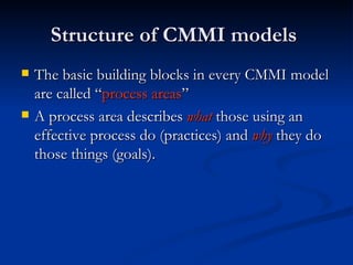 Structure of CMMI models  The basic building blocks in every CMMI model are called “ process areas ” A process area describes  what  those using an effective process do (practices) and  why   they do those things (goals).  