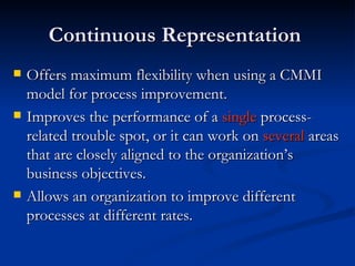 Continuous Representation  Offers maximum flexibility when using a CMMI model for process improvement.  Improves the performance of a  single  process-related trouble spot, or it can work on  several  areas that are closely aligned to the organization’s business objectives.   Allows an organization to improve different processes at different rates.  