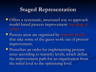 Staged Representation Offers a systematic, structured way to approach model-based process improvement  one stage at a time.  Process areas are organized by  maturity levels  that take some of the guess work out of process improvement.   Prescribes an order for implementing process areas according to maturity levels, which define the improvement path for an organization from the initial level to the optimizing level.   