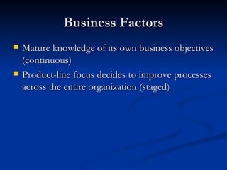 Business Factors Mature knowledge of its own business objectives (continuous) Product-line focus decides to improve processes across the entire organization (staged) 