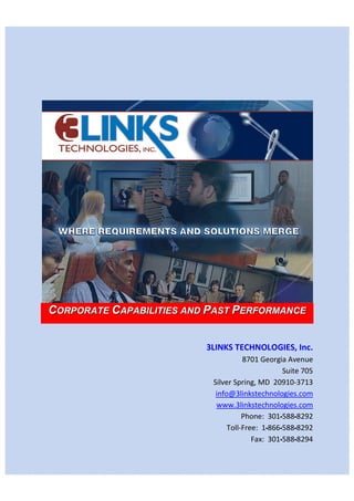 CORPORATE CAPABILITIES AND PAST PERFORMANCE


                          3LINKS TECHNOLOGIES, Inc.
                                     8701 Georgia Avenue
                                                 Suite 705
                           Silver Spring, MD 20910-3713
                            info@3linkstechnologies.com
                            www.3linkstechnologies.com
                                     Phone: 301▪588▪8292
                                Toll-Free: 1▪866▪588▪8292
                                        Fax: 301▪588▪8294
 