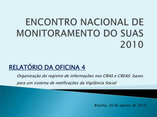 ENCONTRO NACIONAL DE MONITORAMENTO DO SUAS 2010 RELATÓRIO DA OFICINA 4 Organização do registro de informações nos CRAS e CREAS: bases para um sistema de notificações da Vigilância Social Brasília, 20 de agosto de 2010 