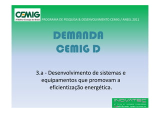 PROGRAMA DE PESQUISA & DESENVOLVIMENTO CEMIG / ANEEL 2011




        DEMANDA
        CEMIG D
3.a - Desenvolvimento de sistemas e
  equipamentos que promovam a
      eficientização energética.
 