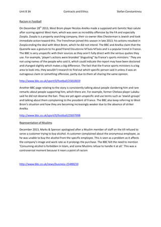 Unit 8 3A

Contracts and Ethics

Stefan Constantinou

Racism in Football
On December 28th 2013, West Brom player Nicolas Anelka made a supposed anti-Semitic Nazi salute
after scoring against West Ham, which was seen as incredibly offensive by the FA and especially
Zoopla. Zoopla is a property searching company, their co-owner Alex Chesterman is Jewish and took
immediate action toward this. The Frenchman joined this season in late 2013; his actions resulted in
Zoopla ending the deal with West Brom, which he did not intend. The BBC and Anelka claim that the
Quenelle was a gesture to his good friend Dieudonne M'bala M'bala and is a popular trend in France.
The BBC is very unspecific with their sources as they aren’t fully direct with the serious quotes they
use. For example, ‘player’s actions were branded “disgusting” by France’s sports ministers.’ They are
not using names of the people who said it, which could indicate the report may have been doctored
and changed slightly which makes a big difference. The fact that the France sports ministers is a big
area to look into, they wouldn’t research to find out which specific person said it unless it was an
outrageous claim or something offensive, partly due to them all sharing the same opinion.
http://www.bbc.co.uk/sport/0/football/25810659
Another BBC page relating to the story is consistently talking about people slandering him and rare
remarks about people supporting him, which there are. For example, former Chelsea player Lukaku
said he did not deserve the ban. They are yet again unspecific and use terms such as ‘Jewish groups’
and talking about them complaining to the president of France. The BBC also keep referring to West
Brom’s situation and how they are becoming increasingly weaker due to the absence of striker
Anelka.
http://www.bbc.co.uk/sport/0/football/25837998
Representation of Muslims
December 2013, Marks & Spencer apologised after a Muslim member of staff on the till refused to
serve a customer trying to buy alcohol. A customer complained about the anonymous employee, as
he was unable to buy the alcohol from the specific employee. This is seen as a problem as it affects
the company’s image and work rate as it prolongs the purchase. The BBC felt the need to mention
‘Consuming alcohol is forbidden in Islam, and some Muslims refuse to handle it at all.’ This was a
controversial moment because it nears a point of racism

http://www.bbc.co.uk/news/business-25488259

 