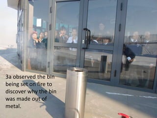 3a observed the bin
being set on fire to
discover why the bin
was made out of
metal.

 