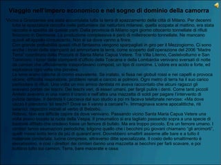 Viaggio nell’impero economico e nel sogno di dominio della camorra
“Vicino a Grazzanise era stata accumulata tutta la terra di spazzamento della città di Milano. Per decenni
tutta la spazzatura raccolta nelle pattumiere dai netturbini milanesi, quella scopata al mattino, era stata
raccolta e spedita da queste parti. Dalla provincia di Milano ogni giorno ottocento tonnellate di rifiuti
finiscono in Germania. La produzione complessiva è però di milletrecento tonnellate. Ne mancano
quindi all’appello cinquecento. Non si sa dove vanno a finire. 
Con grande probabilità questi rifiuti fantasma vengono sparpagliati in giro per il Mezzogiorno. Ci sono
anche i toner delle stampanti ad ammorbare la terra, come scoperto dall’operazione del 2006 “Madre
Terra” coordinata dalla Procura di Santa Maria Capua Vetere. Tra Villa Literno, Castelvolturno e San
Tammaro, i toner delle stampanti d’ufficio della Toscana e della Lombardia venivano sversati di notte
da camion che ufficialmente trasportavano compost, un tipo di concime. L’odore era acido e forte, ed
esplodeva ogni volta che pioveva.  
Le terre erano cariche di cromo esavalente. Se inalato, si fissa nei globuli rossi e nei capelli e provoca
ulcere, difficoltà respiratorie, problemi renali e cancro ai polmoni. Ogni metro di terra ha il suo carico
particolare di rifiuti. Una volta un mio amico dentista mi aveva raccontato che alcuni ragazzi gli
avevano portati dei teschi. Dei teschi veri, di esseri umani, per fargli pulire i denti. Come tanti piccoli
Amleto avevano in una mano il cranio e nell’altra una mazzetta di soldi per pagare l’intervento di
pulizia dentale. Il dentista li cacciava dal suo studio e poi mi faceva telefonate nervose: «Ma dove
cazzo li prendono ’sti teschi? Dove se li vanno a cercare?». Immaginava scene apocalittiche, riti
satanici, ragazzini iniziati al verbo di Belzebù. 
Ridevo. Non era difficile capire da dove venivano. Passando vicino Santa Maria Capua Vetere una
volta avevo bucato la ruota della Vespa. Il pneumatico si era tagliato passando sopra a una specie di
bastone affilato che credevo fosse un femore di bufalo. Ma era troppo piccolo. Era un femore umano. I
cimiteri fanno esumazioni periodiche, tolgono quello che i becchini più giovani chiamano “gli arcimorti”,
quelli messi sotto terra da più di quarant’anni. Dovrebbero smaltirli assieme alle bare e a tutto il
materiale cimiteriale, lucine comprese, attraverso ditte specializzate. Il costo dello smaltimento è
elevatissimo, e così i direttori dei cimiteri danno una mazzetta ai becchini per farli scavare, e poi
buttano tutto sui camion. Terra, bare macerate e ossa.  
 