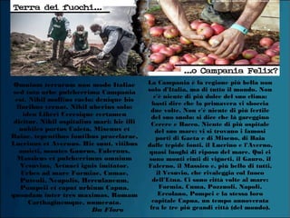 Omnium terrarum non modo Italiae
sed toto orbe pulcherrima Campania
est. Nihil mollius caelo: denique bis
floribus vernat. Nihil uberius solo:
ideo Liberi Ceresique certamen
dicitur. Nihil ospitalius mari: hic illi
nobiles portus Caieta, Misenus et
Baiae, tepentibus fontibus praeclarae,
Lucrinus et Avernus. Hic sunt, vitibus
amicti, montes Gaurus, Falernus,
Massicus et pulcherrimus omnium
Vesuvius, Aetnaei ignis imitator.
Urbes ad mare Formiae, Cumae,
Puteoli, Neapolis, Herculaneum,
Pompeii et caput urbium Capua,
quondam inter tres maximas, Romam
Carthaginemque, numerata.
Da Floro
La Campania è la regione più bella non
solo d'Italia, ma di tutto il mondo. Non
c'è niente di più dolce del suo clima:
basti dire che la primavera vi sboccia
due volte. Non c'è niente di più fertile
del suo suolo: si dice che là gareggino
Cerere e Bacco. Niente di più ospitale
del suo mare: vi si trovano i famosi
porti di Gaeta e di Miseno, di Baia
dalle tepide fonti, il Lucrino e l'Averno,
quasi luoghi di riposo del mare. Qui ci
sono monti cinti di vigneti, il Gauro, il
Falerno, il Massico e, più bello di tutti,
il Vesuvio, che rivaleggia col fuoco
dell'Etna. Ci sono città volte al mare:
Formia, Cuma, Pozzuoli, Napoli,
Ercolano, Pompei e la stessa loro
capitale Capua, un tempo annoverata
fra le tre più grandi città (del mondo).
 
