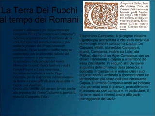 La Terra Dei Fuochi
al tempo dei Romani
Il nome Campania o più frequentemente
Campania Felix ("la prosperosa Campania")
indicava originariamente il territorio della
città di Capua nel periodo romano, e poi
anche le pianure dei diversi municipi
confinanti. Fu un territorio molto vasto se
confrontato con le altre città italiche del
periodo romano e pre-romano.
Si estendeva dalle pendici del monte
Massiccio (a nord) fino a lambire a sud i
Campi Flegrei e l'area vesuviana.
Inizialmente includeva anche l'ager
Falernus, poi fu fortemente ridimensionato
da Roma a causa dell'alleanza della città di
Capua con Annibale.
Grazie alla fertilità del terreno dovuto anche
alla presenza del fiume Volturno si meritò il
nome di Campania Felix.
Il toponimo Campania, è di origine classica.
L'ipotesi più accreditata è che esso derivi dal
nome degli antichi abitatori di Capua. Da
Capuani, infatti, si avrebbe Campani e,
quindi, Campania. Inoltre sia Livio, sia
Polibio, dicono di un Ager Campanus con un
chiaro riferimento a Capua e al territorio ad
essa circostante. In seguito alla Divisione
augustea delle province della penisola, il
concetto di Campania si estese oltre i suoi
originari confini andando a ricomprendere un
territorio ben più vasto dell'area circostante
Capua. Il termine Campania andò ad indicare
una generica area di pianura, probabilmente
in assonanza con campus e, in particolare, il
termine iniziò a riferirsi anche alla parte
pianeggiante del Lazio.
 