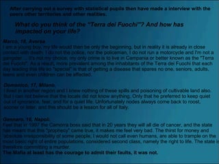 What do you think of the “Terra dei Fuochi”? And how has
impacted on your life?
After carrying out a survey with statistical pupils then have made a interview with the
peers other territories and other realities.
Marco, 18, Aversa.
I am a young boy, my life would then be only the beginning, but in reality it is already in close
contact with death. I do not the police, nor the policeman, I do not run a motorcycle and I'm not a
gangster ... it's not my choice, my only crime is to live in Campania or better known as the "Terra
dei Fuochi". As a result, more prevalent among the inhabitants of the Terra dei Fuochi that each
day leading this life so "special" is that of getting a disease that spares no one, seniors, adults,
teens and even children can be affected.
Domenico, 17, Milano.
I lived in another region and I knew nothing of these spills and poisoning of cultivable land also.
But I can not believe that the locals did not know anything. Only that he preferred to keep quiet
out of ignorance, fear, and for a quiet life. Unfortunately nodes always come back to roost,
sooner or later, and this should be a lesson for all of Italy.
Gennaro, 16, Napoli.
Feel that in 1997 the Camorra boss said that in 20 years they will all die of cancer, and the state
has meant that this "prophecy" came true, it makes me feel very bad. The thirst for money and
'absolute irresponsibility of some people, I would not call even humans, are able to trample on the
most basic right of entire populations, considered second class, namely the right to life. The state is
therefore committing a murder.
The Mafia at least has the courage to admit their faults, it was not.
 