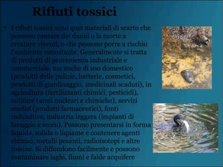 Rifiuti tossici
• I rifiuti tossici sono quei materiali di scarto che
possono causare dei danni o la morte a
creature viventi, o che possono porre a rischio
l‘ambiente circostante. Generalmente si tratta
di prodotti di provenienza industriale e
commerciale, ma anche di uso domestico
(prodotti delle pulizie, batterie, cosmetici,
prodotti di giardinaggio, medicinali scaduti), in
agricoltura (fertilizzanti chimici, pesticidi),
militare (armi nucleari e chimiche), servizi
medici (prodotti farmaceutici), fonti
radioattive, industria leggera (impianti di
lavaggio a secco). Possono presentarsi in forma
liquida, solida o liquame e contenere agenti
chimici, metalli pesanti, radioisotopi e altre
tossine. Si diffondono facilmente e possono
contaminare laghi, fiumi e falde acquifere
 