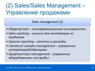 | |Navicon Group
(2) Sales/Sales Management –
Управление продажами
Sales management (2)
• Mapping tools – геоинформационные инструменты
• Sales coaching – коучинг для менеджеров по
продажам
• Expense reporting – отчеты о расходах
• Literature/ samples management – управление
литературой/образцами
• Equipment loan management – управление
оборудованием «на пробу»
CRM-системы: функциональность 1901/11/2012
 