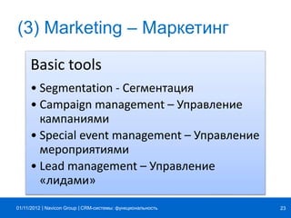 | |Navicon Group
(3) Marketing – Маркетинг
Basic tools
• Segmentation - Сегментация
• Campaign management – Управление
кампаниями
• Special event management – Управление
мероприятиями
• Lead management – Управление
«лидами»
CRM-системы: функциональность 2301/11/2012
 