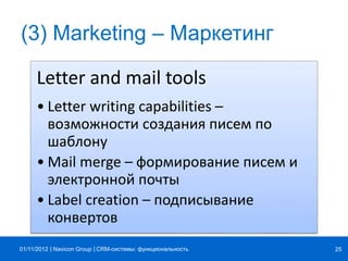 | |Navicon Group
(3) Marketing – Маркетинг
Letter and mail tools
• Letter writing capabilities –
возможности создания писем по
шаблону
• Mail merge – формирование писем и
электронной почты
• Label creation – подписывание
конвертов
CRM-системы: функциональность 2501/11/2012
 
