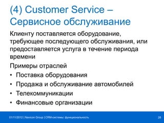 | |Navicon Group
(4) Customer Service –
Сервисное обслуживание
Клиенту поставляется оборудование,
требующее последующего обслуживания, или
предоставляется услуга в течение периода
времени
Примеры отраслей
• Поставка оборудования
• Продажа и обслуживание автомобилей
• Телекоммуникации
• Финансовые организации
CRM-системы: функциональность 2801/11/2012
 