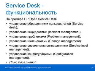 | |Navicon Group
Service Desk -
функциональность
На примере HP Open Service Desk
• управление обращениями пользователей (Service
desk);
• управление инцидентами (Incident management);
• управление проблемами (Problem management);
• управление изменениями (Change management);
• управление сервисными соглашениями (Service level
management);
• управление конфигурациями (Configuration
management).
• Плюс База знаний
CRM-системы: функциональность 3001/11/2012
 