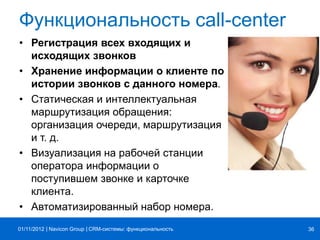 | |Navicon Group
Функциональность call-center
• Регистрация всех входящих и
исходящих звонков
• Хранение информации о клиенте по
истории звонков с данного номера.
• Статическая и интеллектуальная
маршрутизация обращения:
организация очереди, маршрутизация
и т. д.
• Визуализация на рабочей станции
оператора информации о
поступившем звонке и карточке
клиента.
• Автоматизированный набор номера.
CRM-системы: функциональность 3601/11/2012
 