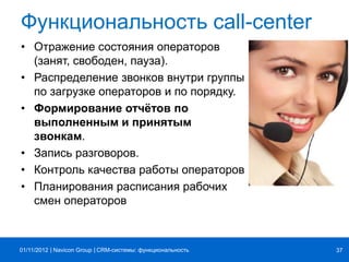 | |Navicon Group
Функциональность call-center
• Отражение состояния операторов
(занят, свободен, пауза).
• Распределение звонков внутри группы
по загрузке операторов и по порядку.
• Формирование отчётов по
выполненным и принятым
звонкам.
• Запись разговоров.
• Контроль качества работы операторов
• Планирования расписания рабочих
смен операторов
CRM-системы: функциональность 3701/11/2012
 