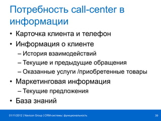 | |Navicon Group
Потребность call-center в
информации
• Карточка клиента и телефон
• Информация о клиенте
– История взаимодействий
– Текущие и предыдущие обращения
– Оказанные услуги /приобретенные товары
• Маркетинговая информация
– Текущие предложения
• База знаний
CRM-системы: функциональность 3901/11/2012
 