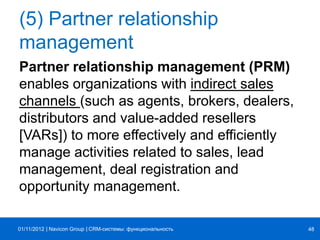 | |Navicon Group
(5) Partner relationship
management
Partner relationship management (PRM)
enables organizations with indirect sales
channels (such as agents, brokers, dealers,
distributors and value-added resellers
[VARs]) to more effectively and efficiently
manage activities related to sales, lead
management, deal registration and
opportunity management.
CRM-системы: функциональность 4801/11/2012
 