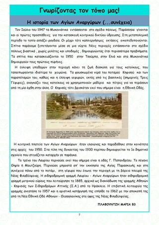 2
2
Γνωρίζοντας τον τόπο μας!
Η ιστορία των Αγίων Αναργύρων (...συνέχεια)
Τον Ιούλιο του 1947 τα Μυκονιάτικα εντάσσονται στο σχέδιο πόλεως. Παράλληλα γίνονται
και οι πρώτες προσπάθειες για την κατασκευή κεντρικού δικτύου ύδρευσης. Στη μεταπολεμική
περίοδο το τοπίο αλλάζει ραγδαία. Οι μέχρι τότε καλλιεργήσιμες εκτάσεις οικοπεδοποιούνται.
Σπίτια παράνομα ξεπετάγονται μέσα σε μια νύχτα. Νέες περιοχές εντάσσονται στο σχέδιο
πόλεως βιαστικά , χωρίς μελέτες και υποδομές , δημιουργώντας έτσι περισσότερα προβλήματα.
Τα σπίτια που κατασκευάζονται το 1950 στην Τσούμπα, στην Ελιά και στα Μυκονιάτικα
δημιουργούν τους πρώτους πυρήνες.
Η έλλειψη υποδομών στην περιοχή κάνει τη ζωή δύσκολη για τους κατοίκους, που
ταλαιπωρούνται ιδιαίτερα το χειμώνα. Τα φουσκωμένα νερά του ποταμού Κηφισού και των
παραπόταμών του, καθώς και η έλλειψη γεφυρών, εκτός από τις βασιλικές (σημερινές Τρεις
Γέφυρες), αναγκάζει τους κατοίκους να χρησιμοποιούν μαδέρια και πέτρες για να περάσουν
από τη μία όχθη στην άλλη. Ο Κηφισός τότε βρισκόταν εκεί που σήμερα είναι η Εθνική Οδός.
Η κεντρική πλατεία των Αγίων Αναργύρων ήταν ελαιώνας και παραδόθηκε στην κοινότητα
στις αρχές του 1950. Στα τέλη της δεκαετίας του 1930 περίπου δημιουργείται το 1ο δημοτικό
σχολείο που στεγάζεται καταρχήν σε παράγκα.
Το τρένο του Λαυρίου περνούσε εκεί που σήμερα είναι η οδός Γ. Παπανδρέου. Το λέγανε
Θηρίο ή Μουτζούρη. Περνούσε μπροστά απ’ την εκκλησία της Αγίας Παρασκευής και στη
συνέχεια πάνω από το ποτάμι, στη γέφυρα που ένωνε την περιοχή με τη βόρεια πλευρά της
Νέας Φιλαδέλφειας. Η σιδηροδρομική γραμμή Λαυρίου - Αγίων Αναργύρων ήταν σιδηροδρομική
γραμμή μετρικού εύρους που λειτούργησε το 1885, αρχικά ως διακλάδωση της γραμμής Αθηνών
- Κηφισιάς των Σιδηροδρόμων Αττικής (Σ.Α.) από το Ηράκλειο. Η επιβατική λειτουργία της
γραμμής ανεστάλη το 1957 και η οριστική κατάργησή της επήλθε το 1962 με την αποκοπή της
από τη Νέα Εθνική Οδό Αθηνών - Θεσσαλονίκης στο ύψος της Νέας Φιλαδελφείας.
ΠΛΑΦΟΥΝΤΖΗ ΜΑΡΙΑ Β3
 