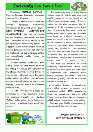 3
3
Συνέντευξη από έναν ειδικό!
Στο πλανήτη μας υπάρχει μεγάλη έλλειψη
πρώτων υλών. Οι πρώτες ύλες είναι πολύ
ακριβές σήμερα. Η τιμή του χαρτιού και του
σιδήρου είναι υπερβολικά υψηλές. Επίσης οι
πρώτες ύλες δεν είναι αστείρευτες, δηλ. δεν
σημαίνει ότι δεν θα τελειώσουν κάποια στιγμή.
Άρα, η προσεκτική διαχείριση αυτών των
υλικών κάνει καλό σε όλους μας. Καταρχήν,
αποφεύγουμε να γεμίζουμε χωματερές με
υλικά που μπορούμε να τα επεξεργαστούμε ,
συν ότι μειώνουμε το κόστος εισαγωγών στην
χώρα μας από άλλες χώρες αναζητώντας
πρώτες ύλες. Νομίζω ότι είναι κατανοητό
πως κάνει καλό να έχουμε μειωμένη εισαγω-
γή πρώτων υλών και να μπορούμε από τη
δευτερογενή αγορά να έχουμε ανακυκλώσιμα
υ λ ι κ ά α π ό τ ι ς π ρ ώ τ ε ς ύ λ ε ς .
Στη χώρα μας υπάρχουν 28 κέντρα
διαχείρισης ανακυκλώσιμων υλικών, όπου
μεταφέρεται το περιεχόμενο των μπλε κάδων.
Ο διαχωρισμός είναι μηχανικός, καθώς
υπάρχει μηχάνημα που αδειάζει τους μπλε
κάδους και ξεχωρίζει τα υλικά σε μεταλλικά,
γυάλινα, πλαστικά, κ.τ.λ.
Αν οι πολίτες θελήσουν να προμηθευτούν
μπλε κάδους, μπορούν να καλέσουν στον
τετραψήφιο αριθμό 1595 λέγοντας ότι
θέλουν να προμηθευτούν ένα μπλε κάδο.
Επίσης εμείς ως δήμος έχουμε εξασφαλίσει
6.000 κάδους ανακύκλωσης στην Αθήνα .
Δυστυχώς στην Ελλάδα η ανακύκλωση δεν
είναι τόσο διαδεδομένη όσο θέλουμε .
ΧΑΡΩΝΗ ΔΙΟΝΥΣΙΑ Α3
ΣΩΤΗΡΟΠΟΥΛΟΣ ΜΑΡΙΟΣ Α3
Ονομάζομαι ΑΝΔΡΕΑΣ ΒΑΡΕΛΑΣ .
Είμαι αντιδήμαρχος διαχείρισης απορριμμά-
των στον Δήμο Αθηναίων.
Ο δήμος Αθηναίων από το 2004 έχει
ξεκινήσει πρόγραμμα ανακύκλωσης
συσκευασιών σε συνεργασία με την ΕΛΛΗ-
ΝΙΚΗ ΕΤΑΙΡΕΙΑ ΑΞΙΟΠΟΙΗΣΗΣ
ΑΝΑΚΥΚΛΩΣΗΣ, που είναι το επίσημο
σύστημα διαχείρισης συσκευασιών στη χώρα
μας. Ταυτόχρονα ως δήμος, έχουμε και δικά
μας προγράμματα ανακύκλωσης χαρτιού και
διαφόρων άλλων υλικών (σίδηρο, πλαστικό,
παλέτες ξύλου) και σε λίγο καιρό μπαίνουμε
στη διαδικασία να ανακυκλώνουμε μελάνια
και μελανοδοχεία, καθώς επίσης και
ελαιολιπαντικά.
Ο δήμος συλλέγει συσκευασίες κάθε
είδους, μέσω των μπλε κάδων, σε δικούς
μας κάδους. Συλλέγουμε χαρτί εφημερίδων ή
περιοδικών, πλαστικό, το όποιο δίνουμε σε
εταιρεία που το αξιοποιεί και το διαχωρίζει,
καθώς επίσης και σίδηρο που μαζεύουμε
από τον παλαιό εξοπλισμό της πόλης ή από
δημότες, οι οποίοι θέλουν να αποσύρουν
σιδερένια υλικά.
Τα είδη που συλλέγει ο δήμος μας
καταλήγουν σε κέντρα διαχείρισης υλικών
της ευρύτερης περιοχής του Θριάσιου
Πεδίου, καθώς επίσης και σε βιομηχανίες,
οι οποίες τα επεξεργάζονται και τα αξιο-
ποιούν.
 