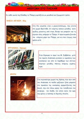 4
4
Σε κάθε γωνία της Ελλάδας το Πάσχα γιορτάζεται με μοναδικό και ξεχωριστό τρόπο.
ΝΗΣΙΑ ΑΙΓΑΙΟΥ, Χίος
ΕΠΤΑΝΗΣΑ, Κέρκυρα
ΚΡΗΤΗ
ΑΦΙΕΡΩΜΑ ΣΤΟ ΠΑΣΧΑ!!!!
Στη Χίο γνωστός είναι ο ρουκετοπόλεμος, που γίνεται
στο χωριό Βροντάδο. Οι ενορίτες κάνουν χιλιάδες αυτο-
σχέδιες ρουκέτες από νίτρο, θειάφι και μπαρούτι και τις
ρίχνουν όλες ανήμερα το Πάσχα. Η προετοιμασία ξεκινάει
την επόμενη μέρα του Πάσχα, για να είναι έτοιμες έναν
χρόνο μετά.
Στην Κέρκυρα το πρωί του Μ. Σαββάτου μετά
την πρώτη Ανάσταση χτυπούν οι καμπάνες των
εκκλησιών και από τα παράθυρα των σπιτιών
πέφτουν χιλιάδες πήλινες στάμνες γεμάτες
νερό.
Στα περισσότερα χωριά της Κρήτης λίγο πριν από
την Ανάσταση τα παιδιά μαζεύουν ξύλα μπροστά
στο προαύλιο της εκκλησίας σχηματίζοντας ένα
βουνό, που στο πάνω μέρος του τοποθετούν ένα
σκιάχτρο, τον Ιούδα, τον οποίο καίνε την ώρα
που ψέλνει ο παππάς το Χριστός Ανέστη.
 