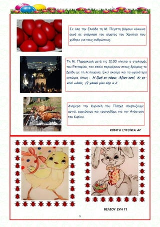 5
5
Σε όλη την Ελλάδα τη Μ. Πέμπτη βάφουν κόκκινα
αυγά σε ανάμνηση του αίματος του Χριστού που
χύθηκε για τους ανθρώπους.
Τη Μ. Παρασκευή μετά τις 12.00 γίνεται ο στολισμός
του Επιταφίου, τον οποίο περιφέρουν στους δρόμους το
βράδυ με τη λειτουργία. Εκεί ακούμε και τα ωραιότερα
εγκώμια, όπως : Η ζωή εν τάφω, Άξιον εστί, Αι γε-
νεαί πάσαι, Ω γλυκύ μου έαρ κ.ά.
Ανήμερα την Κυριακή του Πάσχα σουβλίζουμε
αρνιά, χορεύουμε και τραγουδάμε για την Ανάσταση
του Κυρίου.
ΒΕΛΙΟΥ ΕΥΗ Γ1
ΚΟΝΤΗ ΕΥΓΕΝΙΑ Α2
 